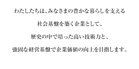 わたしたちは、みなさまの豊かな暮らしを支える社会基盤を築く企業として、歴史の中で培った高い技術力と、強固な経営基盤で企業価値の向上を目指します。