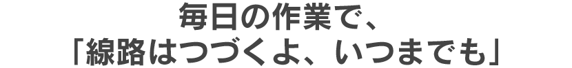 毎日の作業で、「線路はつづくよ、いつまでも」