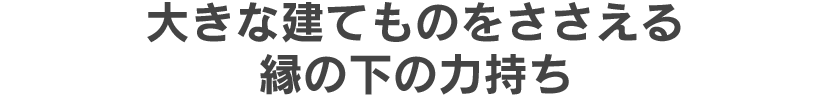 大きな建てものをささえる縁の下の力持ち