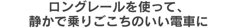 ロングレールを使って、静かで乗りごこちのいい電車に