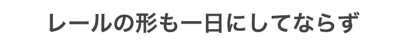 レールの形も一日にしてならず